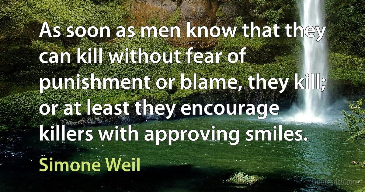 As soon as men know that they can kill without fear of punishment or blame, they kill; or at least they encourage killers with approving smiles. (Simone Weil)