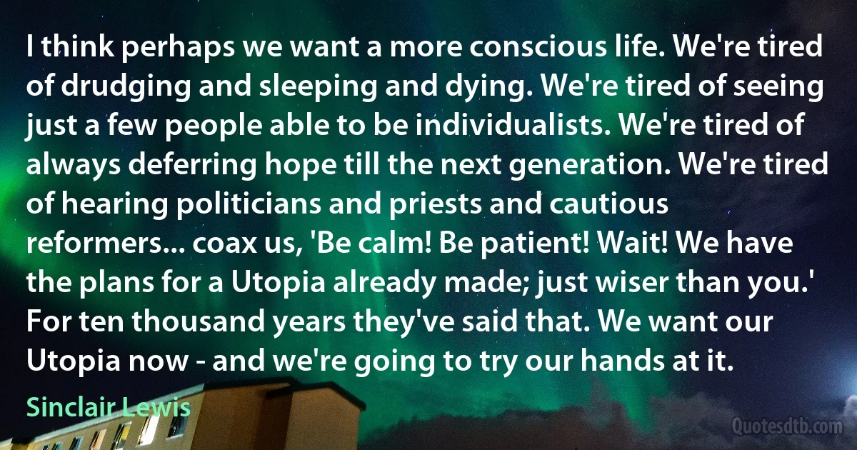 I think perhaps we want a more conscious life. We're tired of drudging and sleeping and dying. We're tired of seeing just a few people able to be individualists. We're tired of always deferring hope till the next generation. We're tired of hearing politicians and priests and cautious reformers... coax us, 'Be calm! Be patient! Wait! We have the plans for a Utopia already made; just wiser than you.' For ten thousand years they've said that. We want our Utopia now - and we're going to try our hands at it. (Sinclair Lewis)