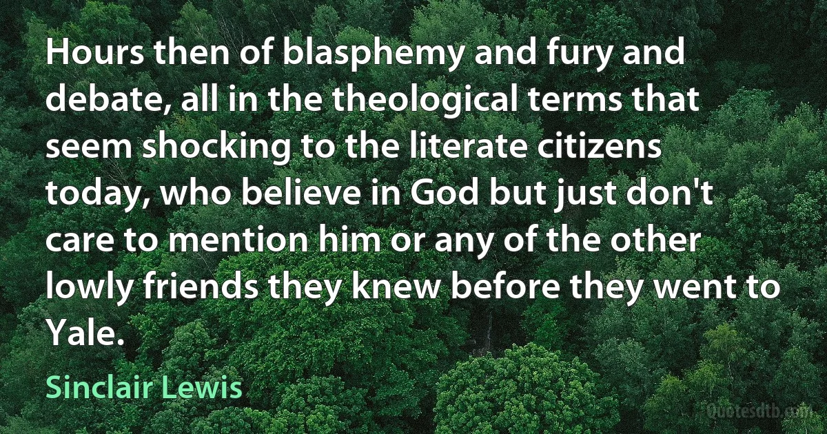 Hours then of blasphemy and fury and debate, all in the theological terms that seem shocking to the literate citizens today, who believe in God but just don't care to mention him or any of the other lowly friends they knew before they went to Yale. (Sinclair Lewis)