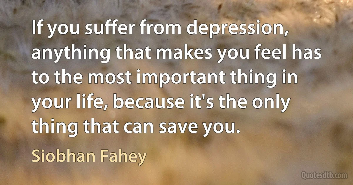 If you suffer from depression, anything that makes you feel has to the most important thing in your life, because it's the only thing that can save you. (Siobhan Fahey)