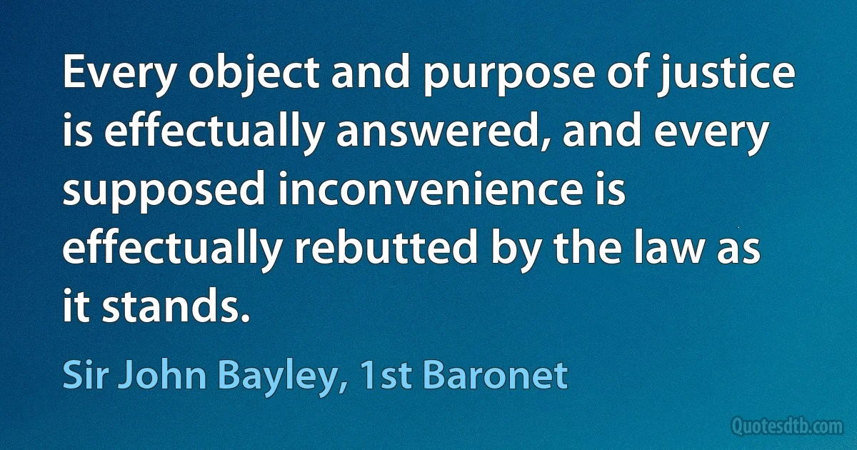 Every object and purpose of justice is effectually answered, and every supposed inconvenience is effectually rebutted by the law as it stands. (Sir John Bayley, 1st Baronet)