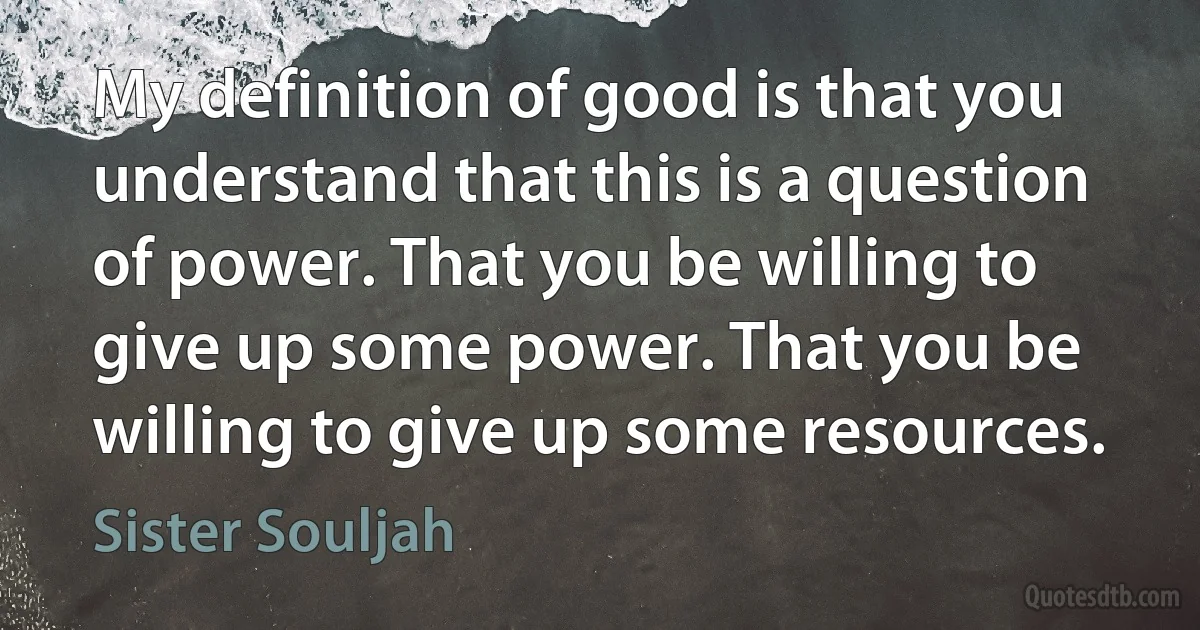 My definition of good is that you understand that this is a question of power. That you be willing to give up some power. That you be willing to give up some resources. (Sister Souljah)