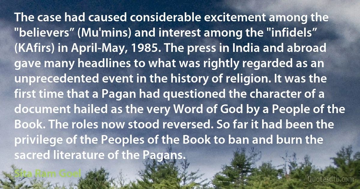 The case had caused considerable excitement among the "believers” (Mu'mins) and interest among the "infidels” (KAfirs) in April-May, 1985. The press in India and abroad gave many headlines to what was rightly regarded as an unprecedented event in the history of religion. It was the first time that a Pagan had questioned the character of a document hailed as the very Word of God by a People of the Book. The roles now stood reversed. So far it had been the privilege of the Peoples of the Book to ban and burn the sacred literature of the Pagans. (Sita Ram Goel)