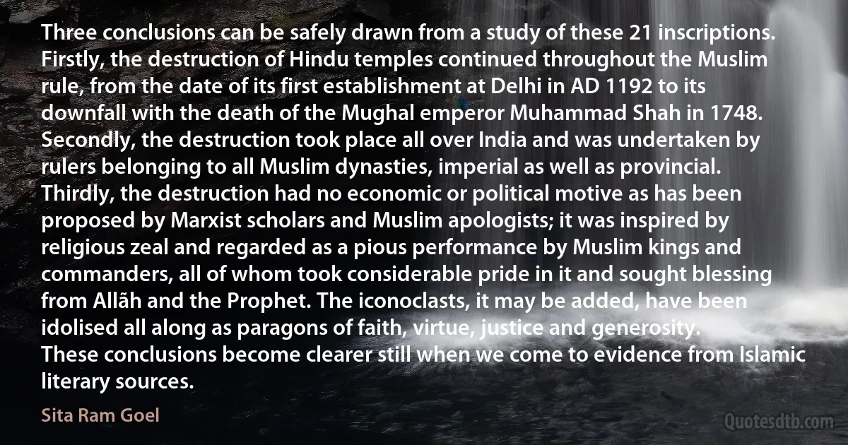 Three conclusions can be safely drawn from a study of these 21 inscriptions. Firstly, the destruction of Hindu temples continued throughout the Muslim rule, from the date of its first establishment at Delhi in AD 1192 to its downfall with the death of the Mughal emperor Muhammad Shah in 1748. Secondly, the destruction took place all over India and was undertaken by rulers belonging to all Muslim dynasties, imperial as well as provincial. Thirdly, the destruction had no economic or political motive as has been proposed by Marxist scholars and Muslim apologists; it was inspired by religious zeal and regarded as a pious performance by Muslim kings and commanders, all of whom took considerable pride in it and sought blessing from Allãh and the Prophet. The iconoclasts, it may be added, have been idolised all along as paragons of faith, virtue, justice and generosity. These conclusions become clearer still when we come to evidence from Islamic literary sources. (Sita Ram Goel)