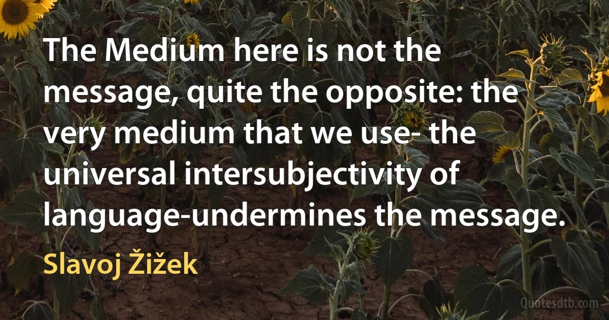 The Medium here is not the message, quite the opposite: the very medium that we use- the universal intersubjectivity of language-undermines the message. (Slavoj Žižek)