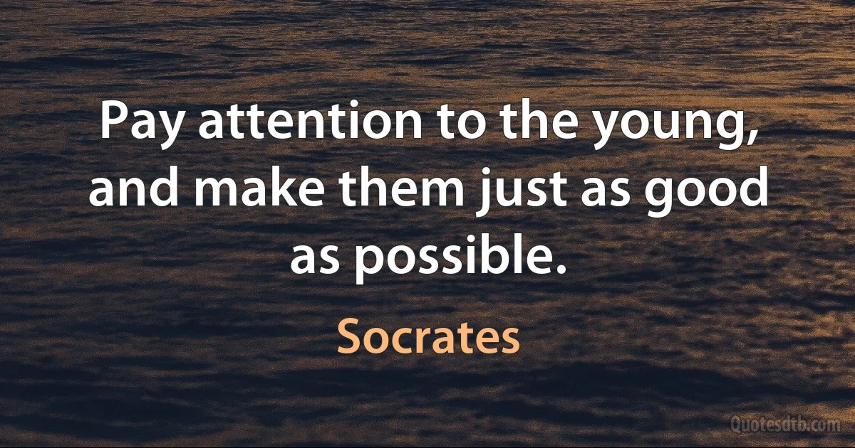 Pay attention to the young, and make them just as good as possible. (Socrates)