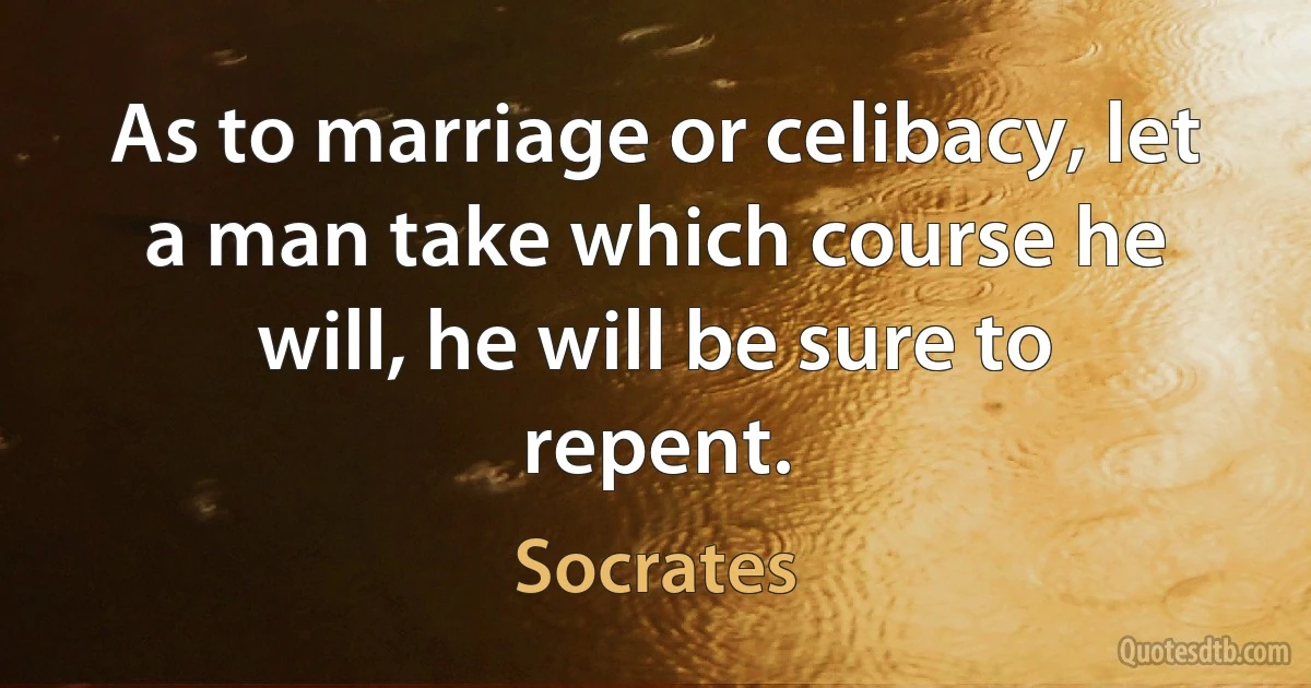 As to marriage or celibacy, let a man take which course he will, he will be sure to repent. (Socrates)