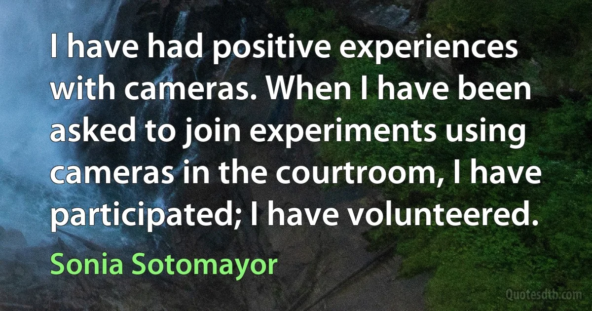 I have had positive experiences with cameras. When I have been asked to join experiments using cameras in the courtroom, I have participated; I have volunteered. (Sonia Sotomayor)