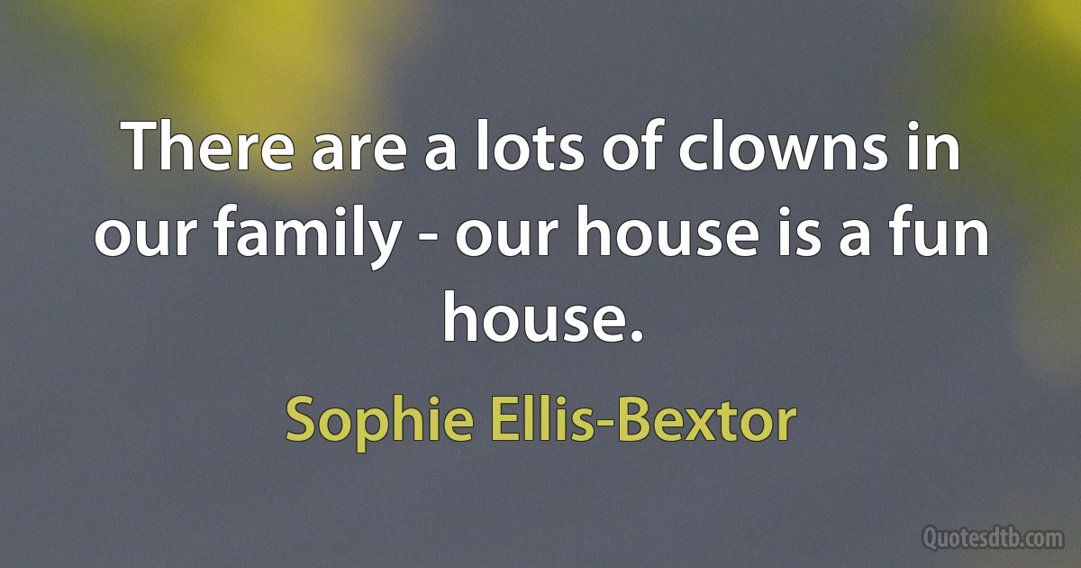 There are a lots of clowns in our family - our house is a fun house. (Sophie Ellis-Bextor)