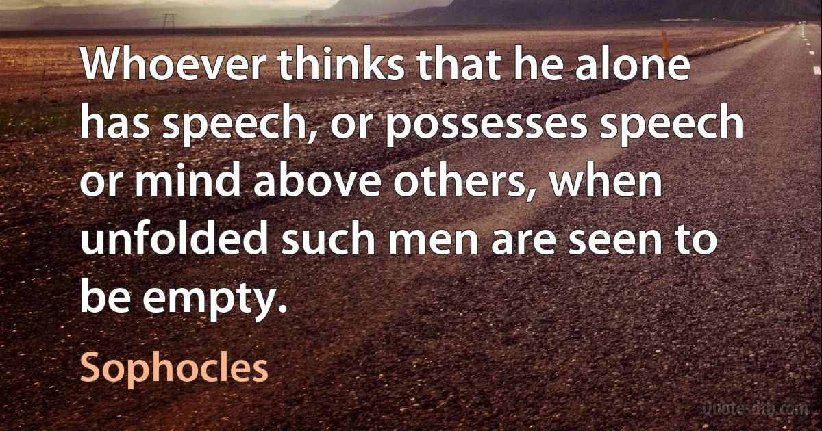 Whoever thinks that he alone has speech, or possesses speech or mind above others, when unfolded such men are seen to be empty. (Sophocles)