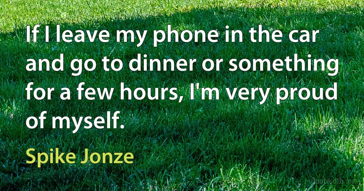 If I leave my phone in the car and go to dinner or something for a few hours, I'm very proud of myself. (Spike Jonze)