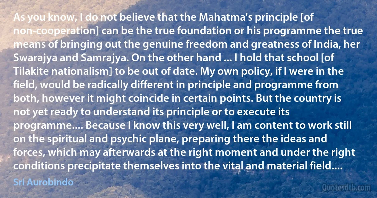 As you know, I do not believe that the Mahatma's principle [of non-cooperation] can be the true foundation or his programme the true means of bringing out the genuine freedom and greatness of India, her Swarajya and Samrajya. On the other hand ... I hold that school [of Tilakite nationalism] to be out of date. My own policy, if I were in the field, would be radically different in principle and programme from both, however it might coincide in certain points. But the country is not yet ready to understand its principle or to execute its programme.... Because I know this very well, I am content to work still on the spiritual and psychic plane, preparing there the ideas and forces, which may afterwards at the right moment and under the right conditions precipitate themselves into the vital and material field.... (Sri Aurobindo)