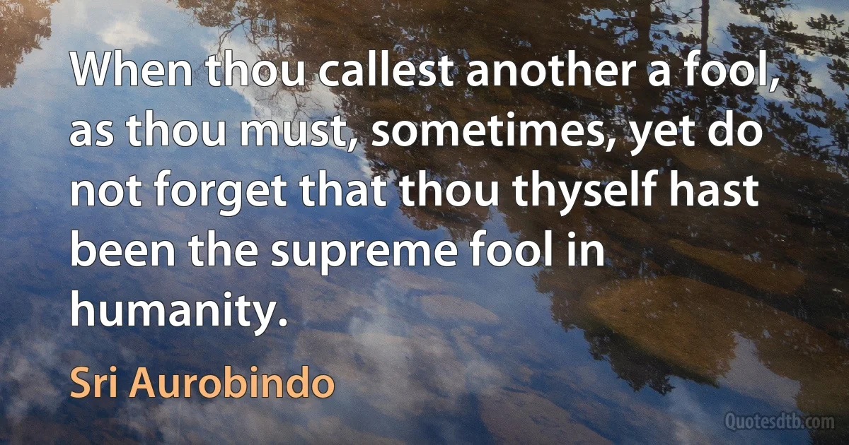 When thou callest another a fool, as thou must, sometimes, yet do not forget that thou thyself hast been the supreme fool in humanity. (Sri Aurobindo)