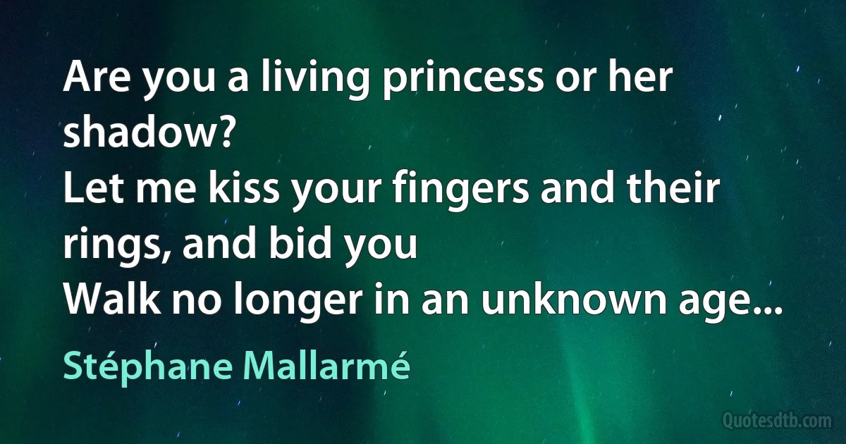 Are you a living princess or her shadow?
Let me kiss your fingers and their rings, and bid you
Walk no longer in an unknown age... (Stéphane Mallarmé)