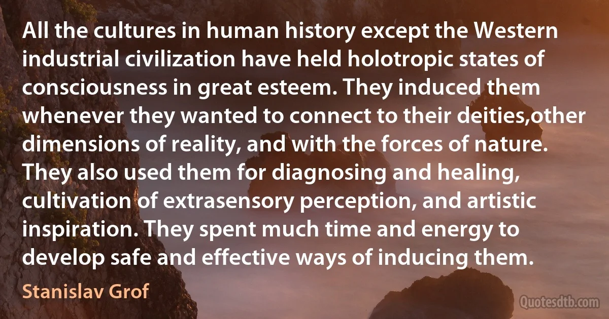 All the cultures in human history except the Western industrial civilization have held holotropic states of consciousness in great esteem. They induced them whenever they wanted to connect to their deities,other dimensions of reality, and with the forces of nature. They also used them for diagnosing and healing, cultivation of extrasensory perception, and artistic inspiration. They spent much time and energy to develop safe and effective ways of inducing them. (Stanislav Grof)