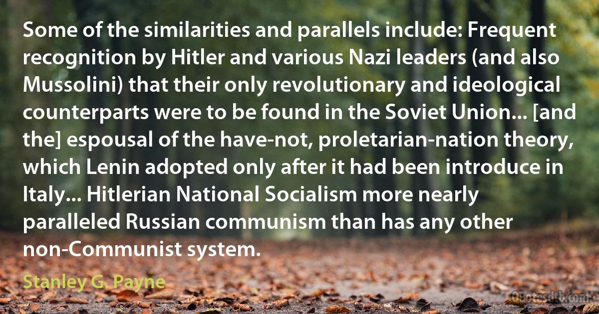 Some of the similarities and parallels include: Frequent recognition by Hitler and various Nazi leaders (and also Mussolini) that their only revolutionary and ideological counterparts were to be found in the Soviet Union... [and the] espousal of the have-not, proletarian-nation theory, which Lenin adopted only after it had been introduce in Italy... Hitlerian National Socialism more nearly paralleled Russian communism than has any other non-Communist system. (Stanley G. Payne)