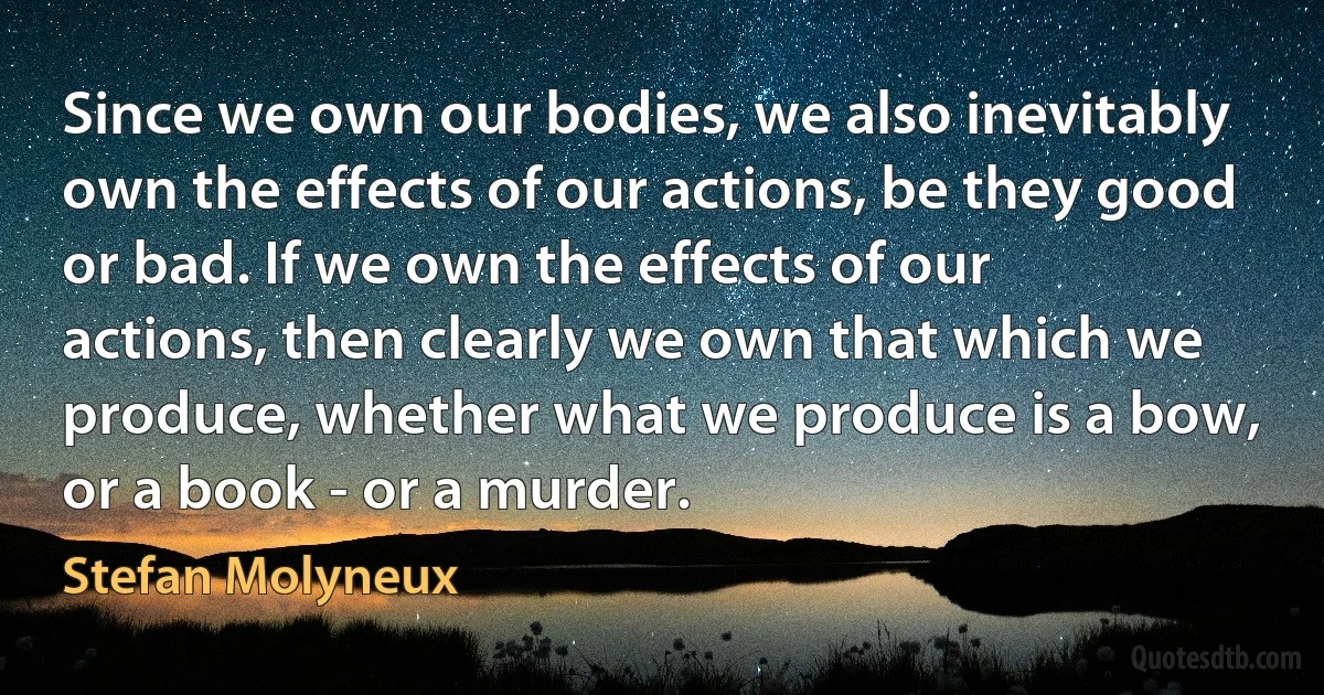 Since we own our bodies, we also inevitably own the effects of our actions, be they good or bad. If we own the effects of our actions, then clearly we own that which we produce, whether what we produce is a bow, or a book - or a murder. (Stefan Molyneux)