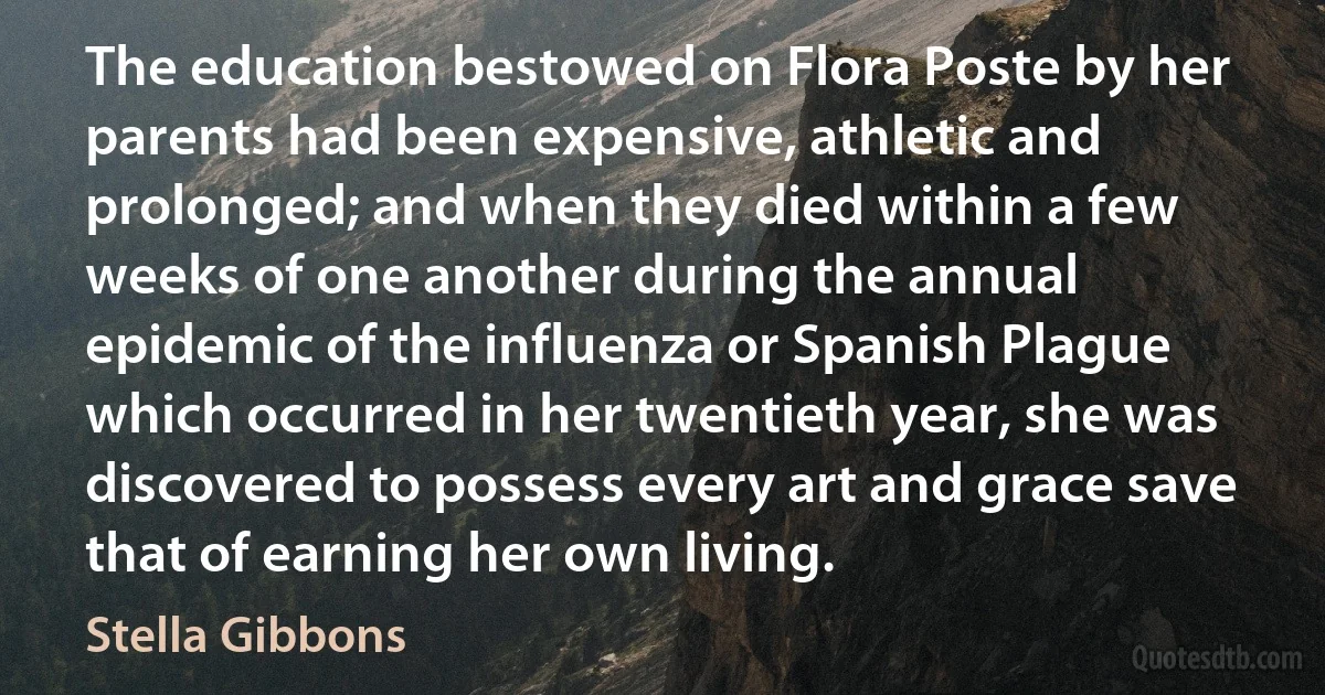 The education bestowed on Flora Poste by her parents had been expensive, athletic and prolonged; and when they died within a few weeks of one another during the annual epidemic of the influenza or Spanish Plague which occurred in her twentieth year, she was discovered to possess every art and grace save that of earning her own living. (Stella Gibbons)