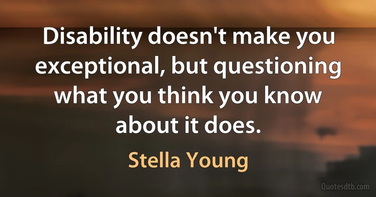 Disability doesn't make you exceptional, but questioning what you think you know about it does. (Stella Young)