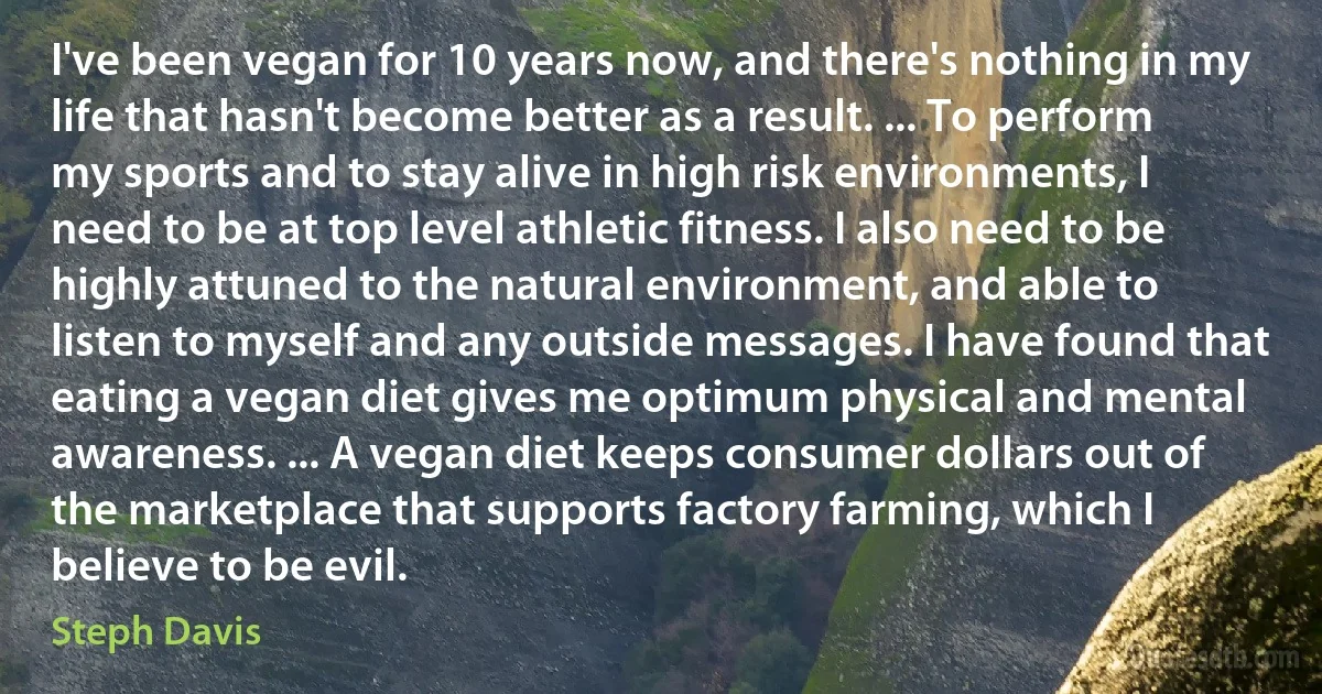 I've been vegan for 10 years now, and there's nothing in my life that hasn't become better as a result. ... To perform my sports and to stay alive in high risk environments, I need to be at top level athletic fitness. I also need to be highly attuned to the natural environment, and able to listen to myself and any outside messages. I have found that eating a vegan diet gives me optimum physical and mental awareness. ... A vegan diet keeps consumer dollars out of the marketplace that supports factory farming, which I believe to be evil. (Steph Davis)