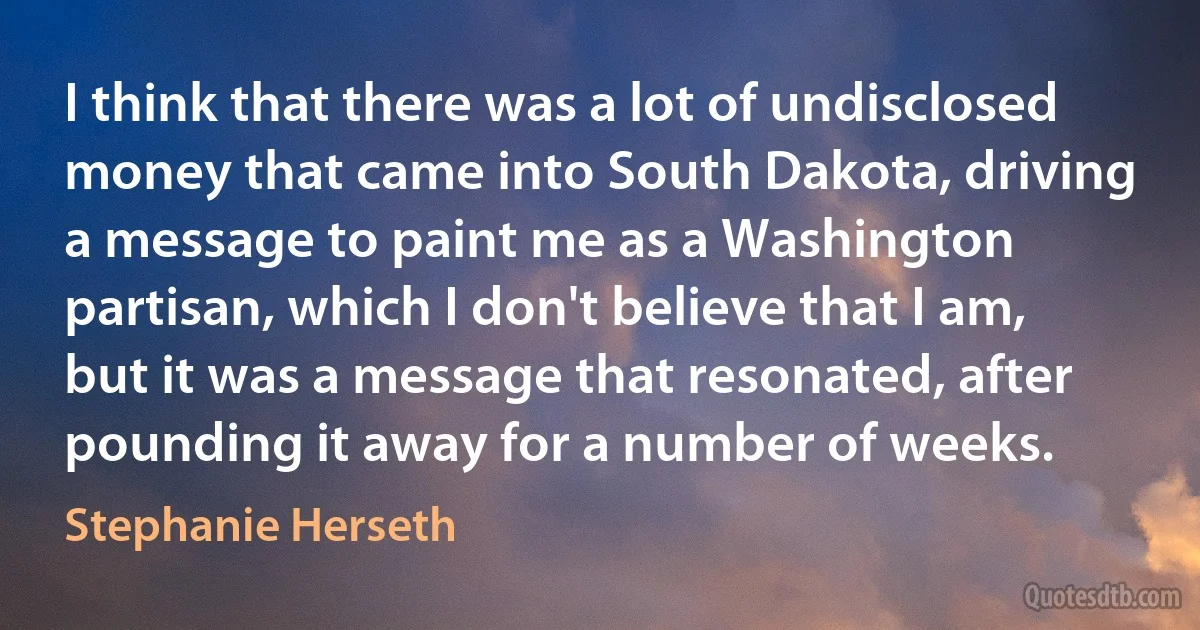 I think that there was a lot of undisclosed money that came into South Dakota, driving a message to paint me as a Washington partisan, which I don't believe that I am, but it was a message that resonated, after pounding it away for a number of weeks. (Stephanie Herseth)