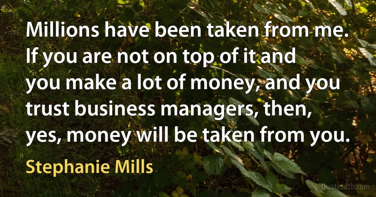 Millions have been taken from me. If you are not on top of it and you make a lot of money, and you trust business managers, then, yes, money will be taken from you. (Stephanie Mills)