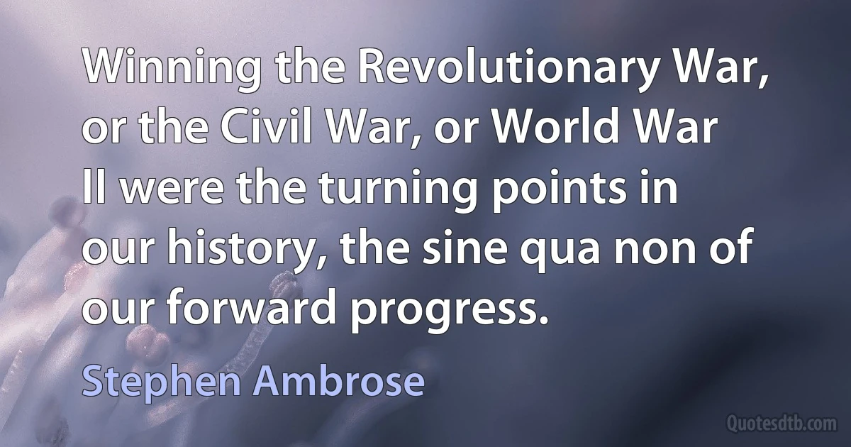 Winning the Revolutionary War, or the Civil War, or World War II were the turning points in our history, the sine qua non of our forward progress. (Stephen Ambrose)