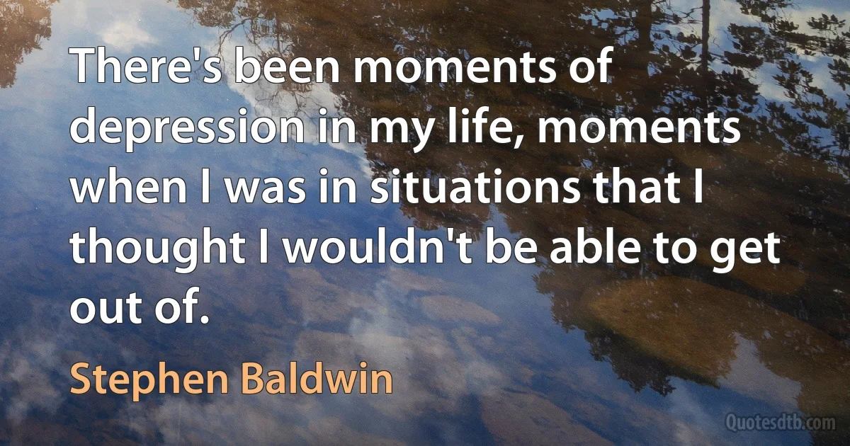 There's been moments of depression in my life, moments when I was in situations that I thought I wouldn't be able to get out of. (Stephen Baldwin)