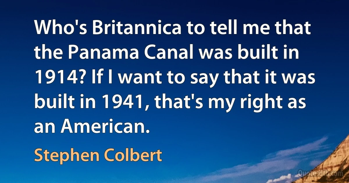 Who's Britannica to tell me that the Panama Canal was built in 1914? If I want to say that it was built in 1941, that's my right as an American. (Stephen Colbert)