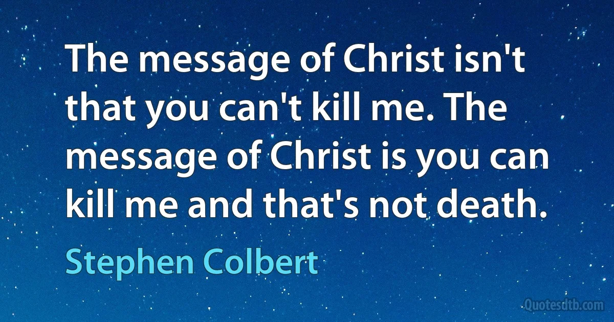 The message of Christ isn't that you can't kill me. The message of Christ is you can kill me and that's not death. (Stephen Colbert)