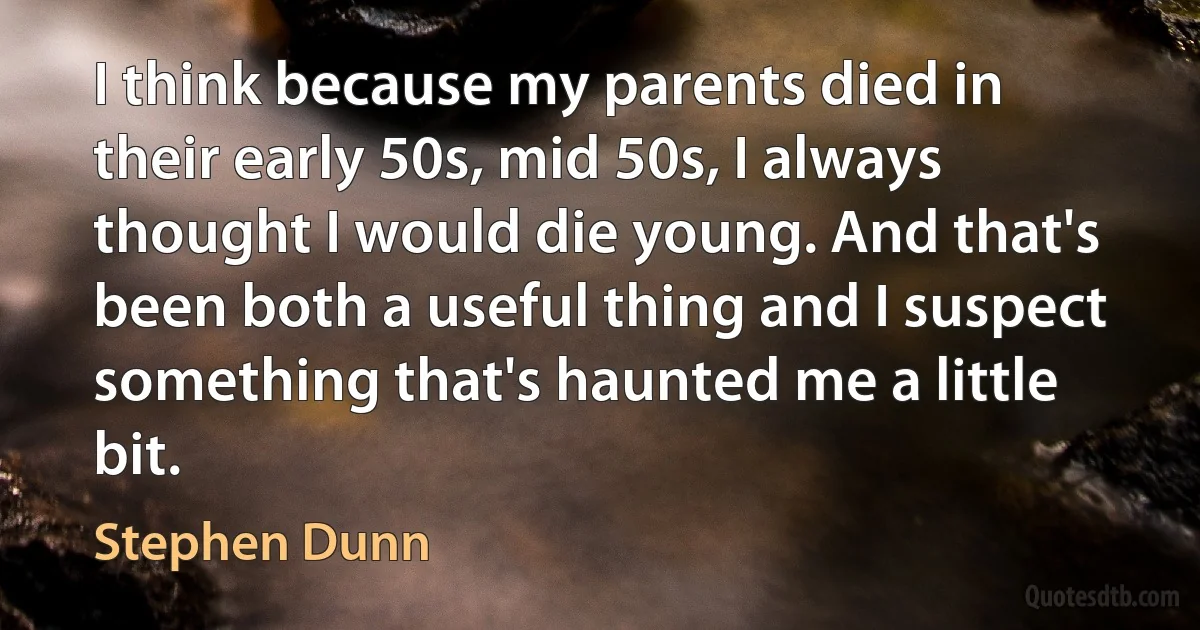 I think because my parents died in their early 50s, mid 50s, I always thought I would die young. And that's been both a useful thing and I suspect something that's haunted me a little bit. (Stephen Dunn)