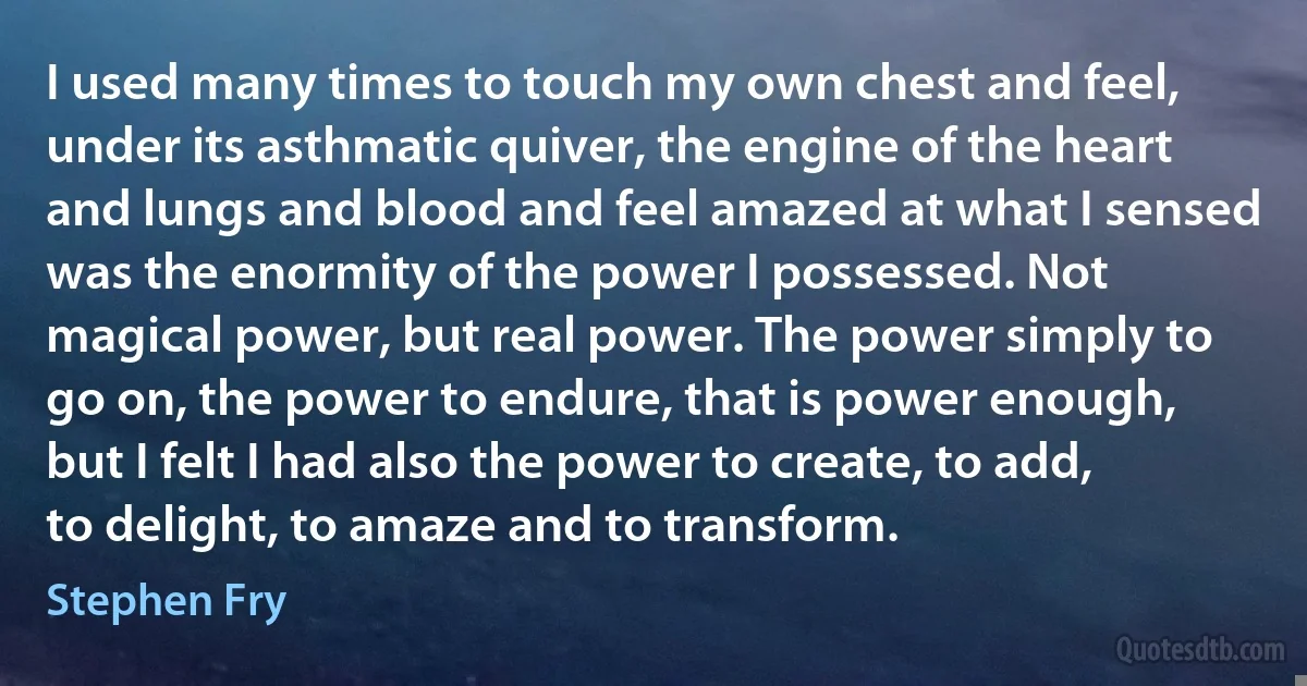 I used many times to touch my own chest and feel, under its asthmatic quiver, the engine of the heart and lungs and blood and feel amazed at what I sensed was the enormity of the power I possessed. Not magical power, but real power. The power simply to go on, the power to endure, that is power enough, but I felt I had also the power to create, to add, to delight, to amaze and to transform. (Stephen Fry)