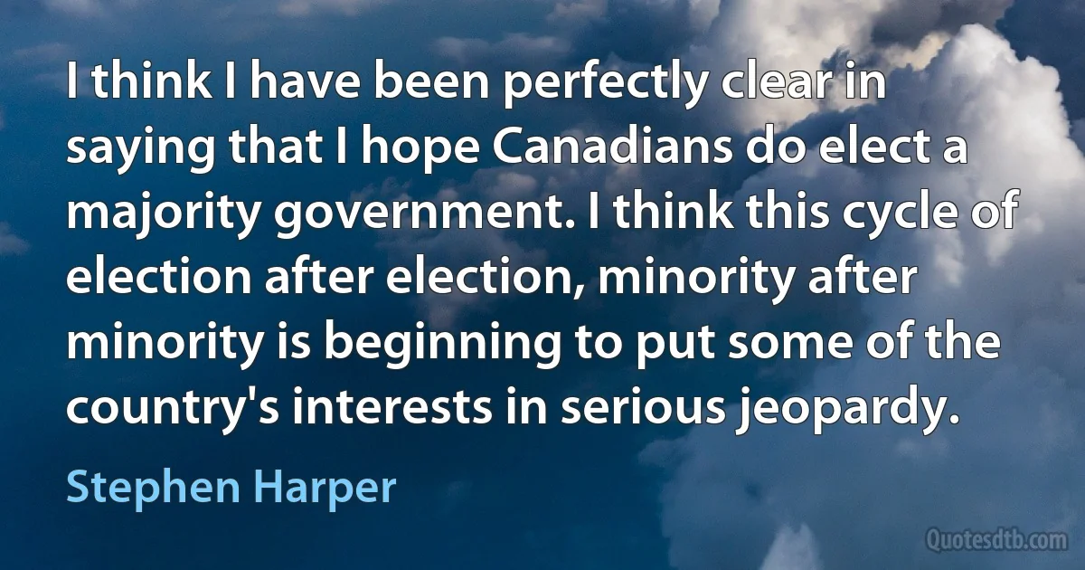 I think I have been perfectly clear in saying that I hope Canadians do elect a majority government. I think this cycle of election after election, minority after minority is beginning to put some of the country's interests in serious jeopardy. (Stephen Harper)