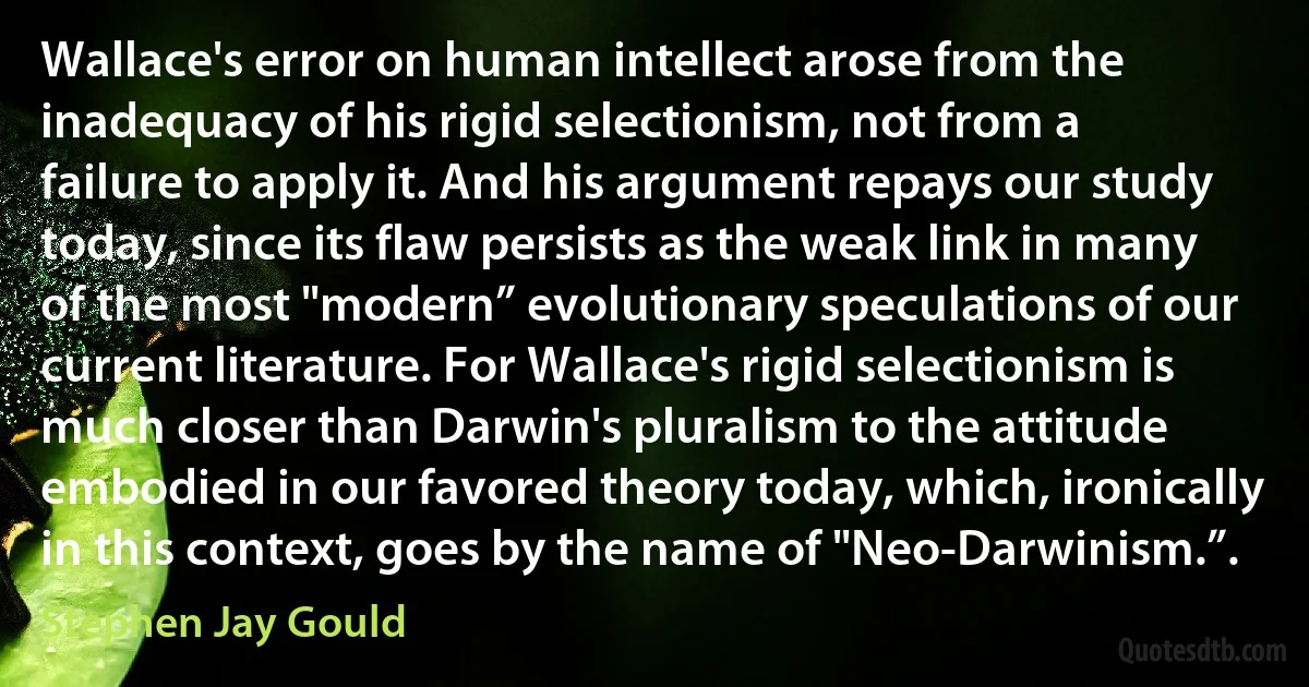 Wallace's error on human intellect arose from the inadequacy of his rigid selectionism, not from a failure to apply it. And his argument repays our study today, since its flaw persists as the weak link in many of the most "modern” evolutionary speculations of our current literature. For Wallace's rigid selectionism is much closer than Darwin's pluralism to the attitude embodied in our favored theory today, which, ironically in this context, goes by the name of "Neo-Darwinism.”. (Stephen Jay Gould)