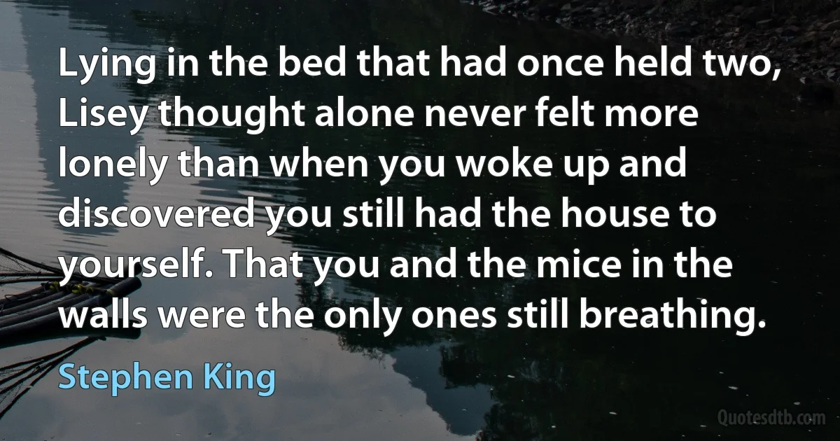 Lying in the bed that had once held two, Lisey thought alone never felt more lonely than when you woke up and discovered you still had the house to yourself. That you and the mice in the walls were the only ones still breathing. (Stephen King)