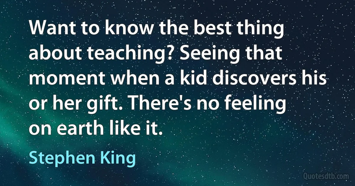 Want to know the best thing about teaching? Seeing that moment when a kid discovers his or her gift. There's no feeling on earth like it. (Stephen King)