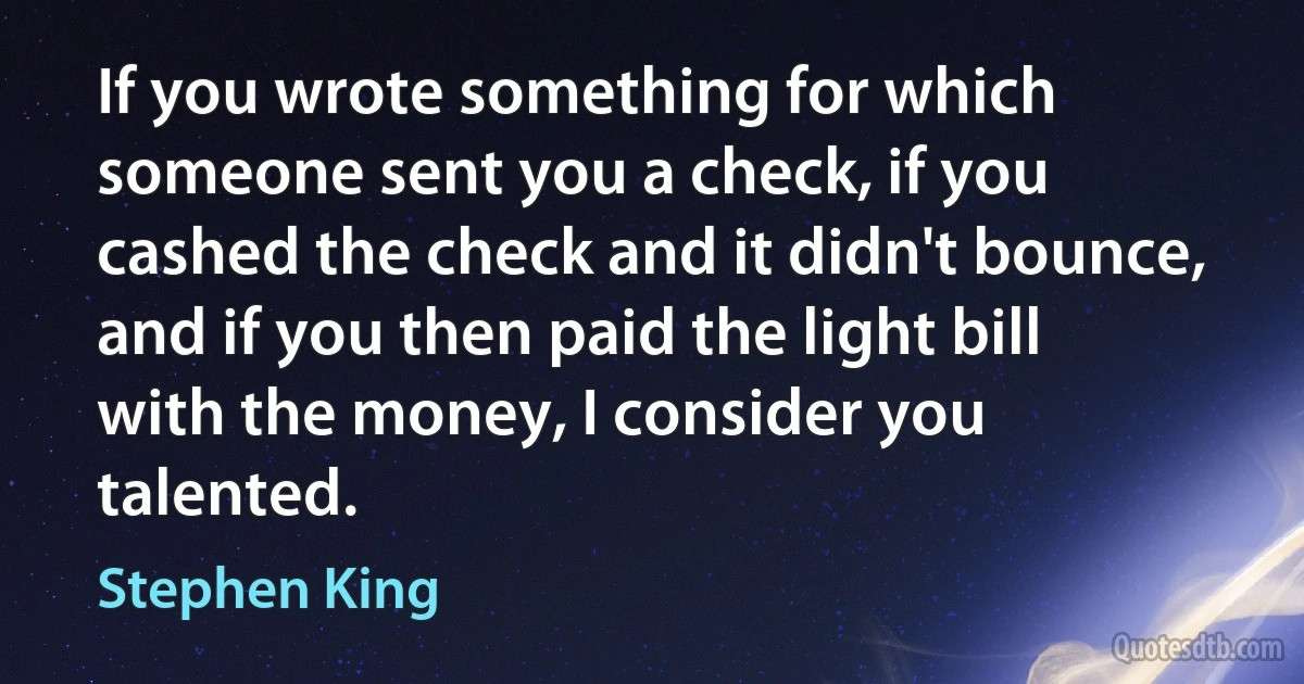 If you wrote something for which someone sent you a check, if you cashed the check and it didn't bounce, and if you then paid the light bill with the money, I consider you talented. (Stephen King)