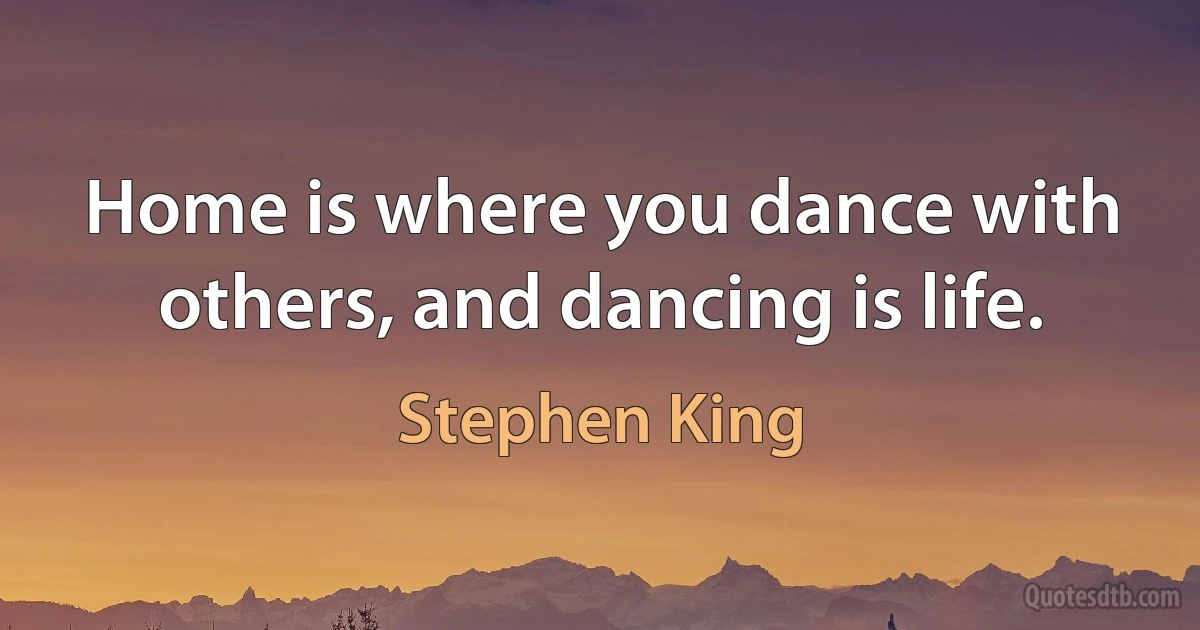 Home is where you dance with others, and dancing is life. (Stephen King)