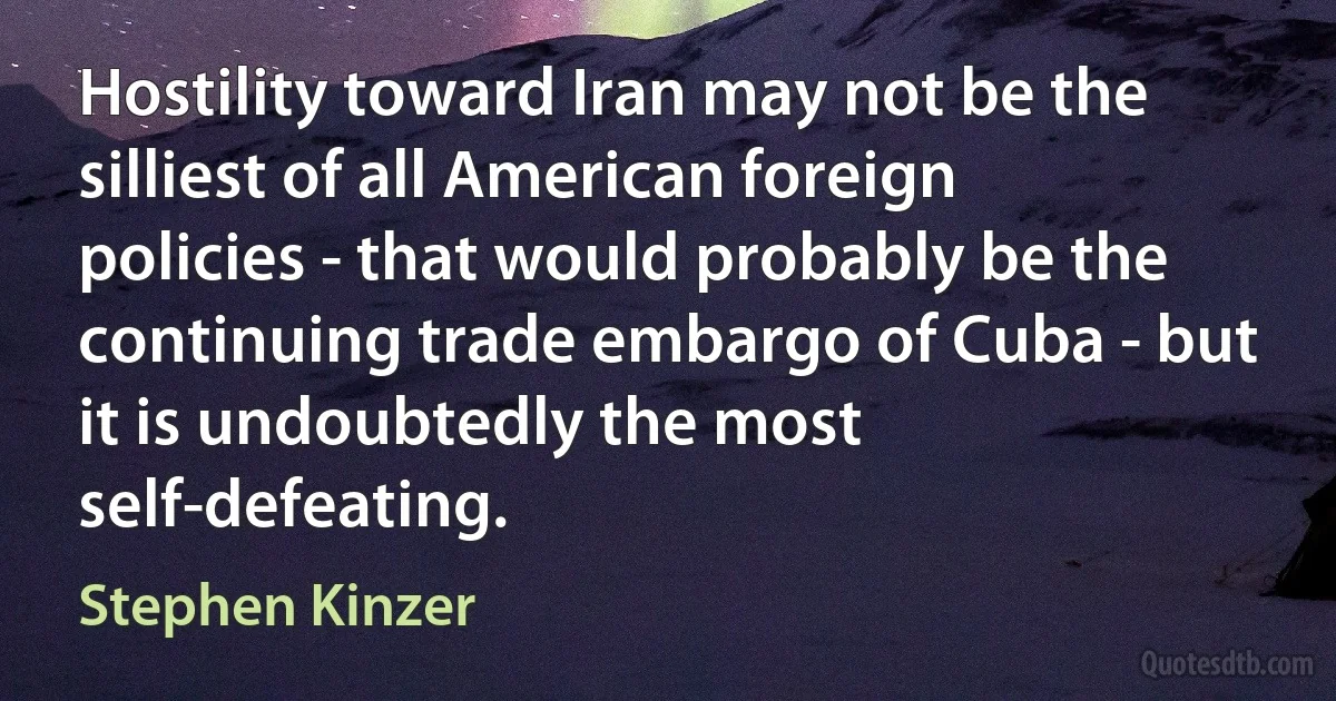 Hostility toward Iran may not be the silliest of all American foreign policies - that would probably be the continuing trade embargo of Cuba - but it is undoubtedly the most self-defeating. (Stephen Kinzer)