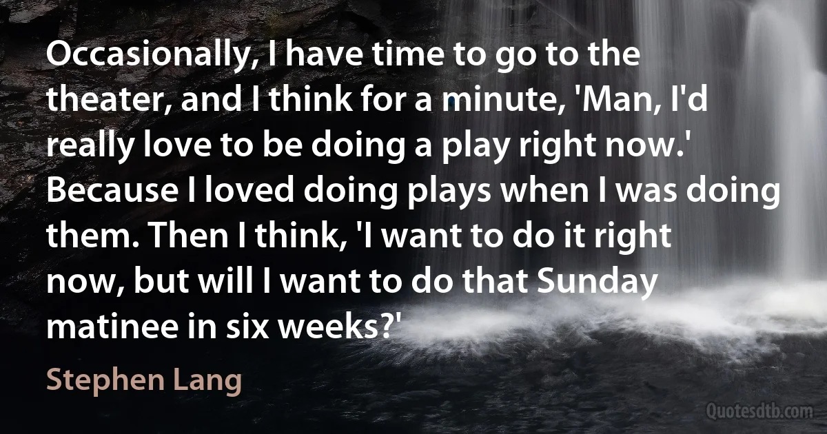 Occasionally, I have time to go to the theater, and I think for a minute, 'Man, I'd really love to be doing a play right now.' Because I loved doing plays when I was doing them. Then I think, 'I want to do it right now, but will I want to do that Sunday matinee in six weeks?' (Stephen Lang)