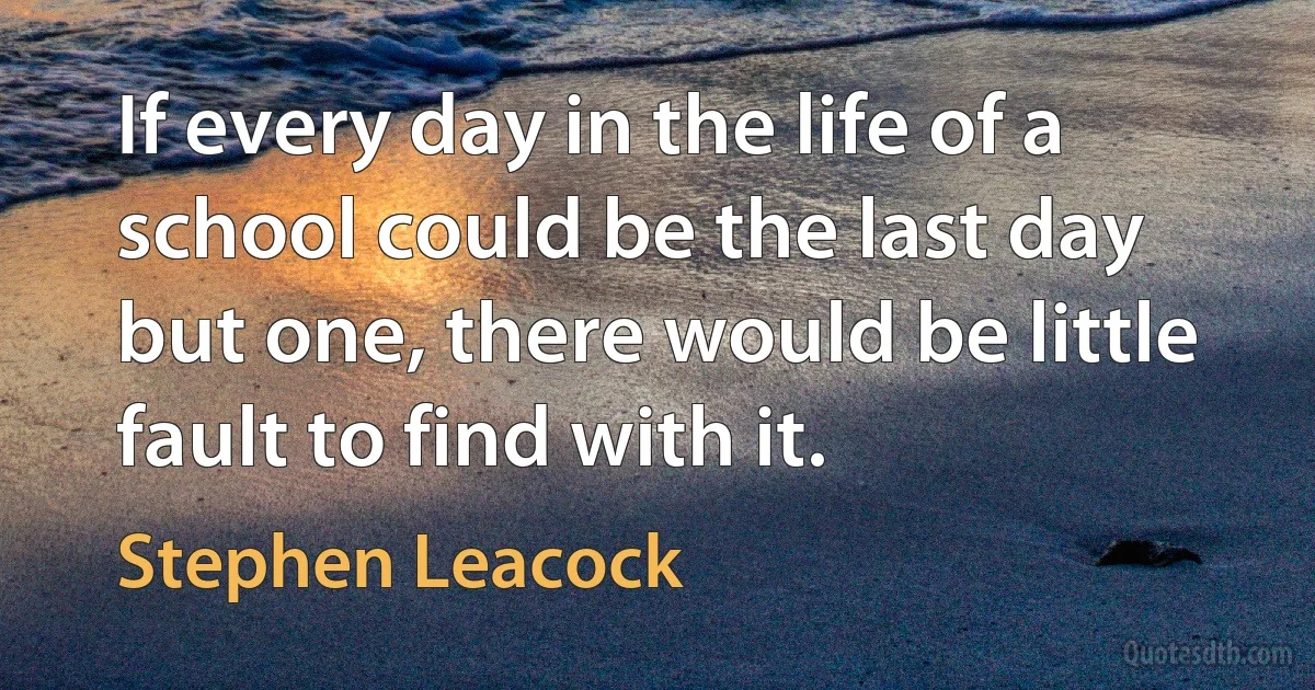 If every day in the life of a school could be the last day but one, there would be little fault to find with it. (Stephen Leacock)