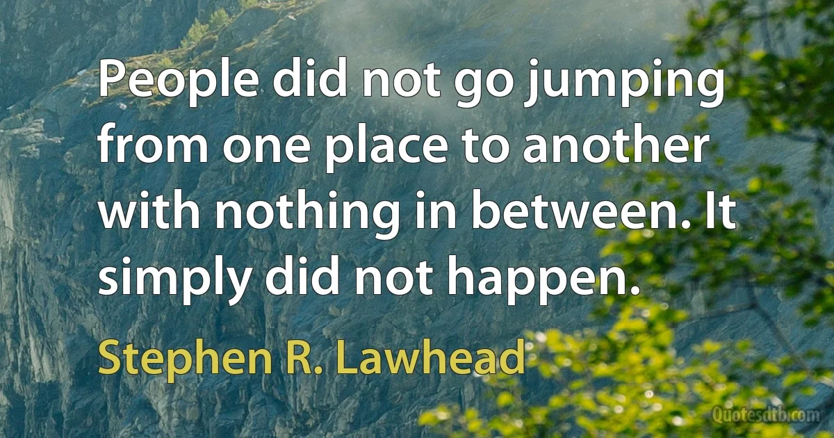 People did not go jumping from one place to another with nothing in between. It simply did not happen. (Stephen R. Lawhead)