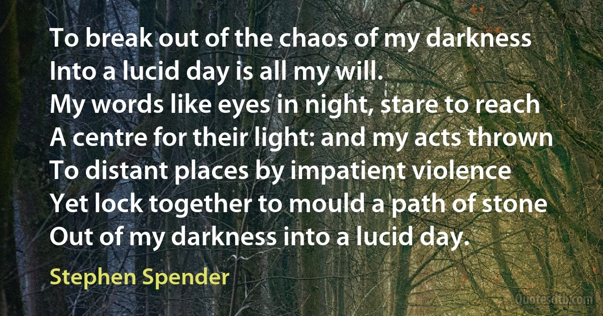 To break out of the chaos of my darkness
Into a lucid day is all my will.
My words like eyes in night, stare to reach
A centre for their light: and my acts thrown
To distant places by impatient violence
Yet lock together to mould a path of stone
Out of my darkness into a lucid day. (Stephen Spender)