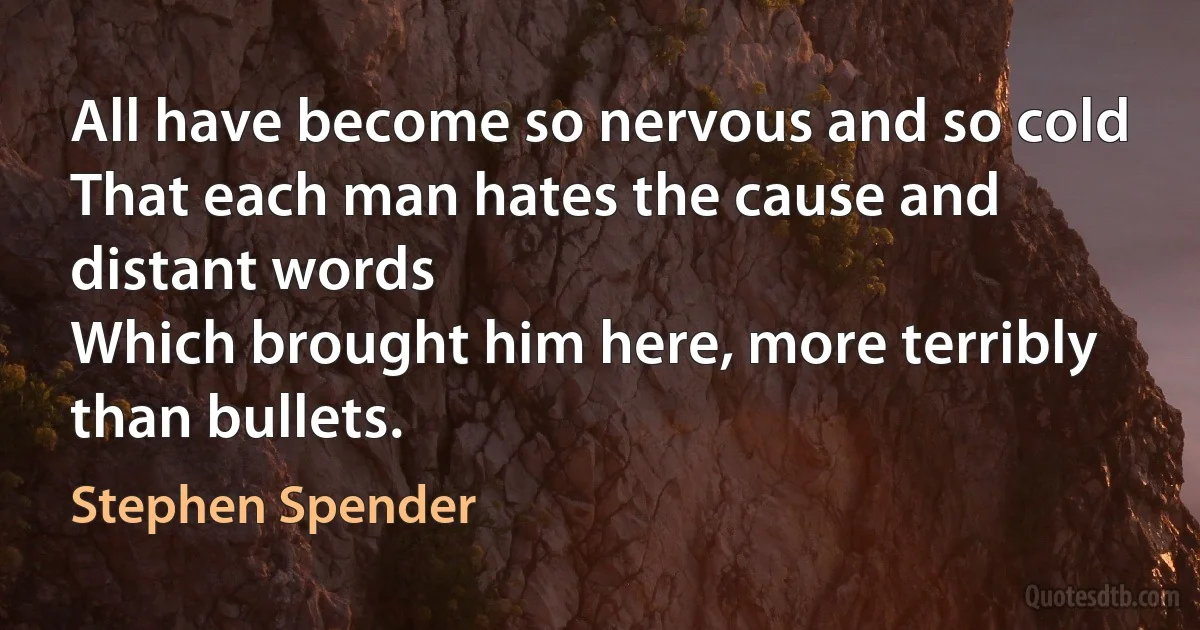 All have become so nervous and so cold
That each man hates the cause and distant words
Which brought him here, more terribly than bullets. (Stephen Spender)