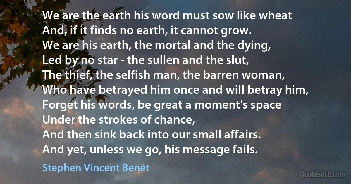 We are the earth his word must sow like wheat
And, if it finds no earth, it cannot grow.
We are his earth, the mortal and the dying,
Led by no star - the sullen and the slut,
The thief, the selfish man, the barren woman,
Who have betrayed him once and will betray him,
Forget his words, be great a moment's space
Under the strokes of chance,
And then sink back into our small affairs.
And yet, unless we go, his message fails. (Stephen Vincent Benét)