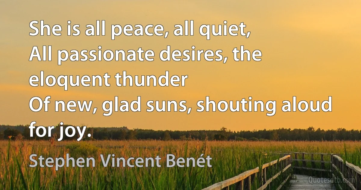 She is all peace, all quiet,
All passionate desires, the eloquent thunder
Of new, glad suns, shouting aloud for joy. (Stephen Vincent Benét)