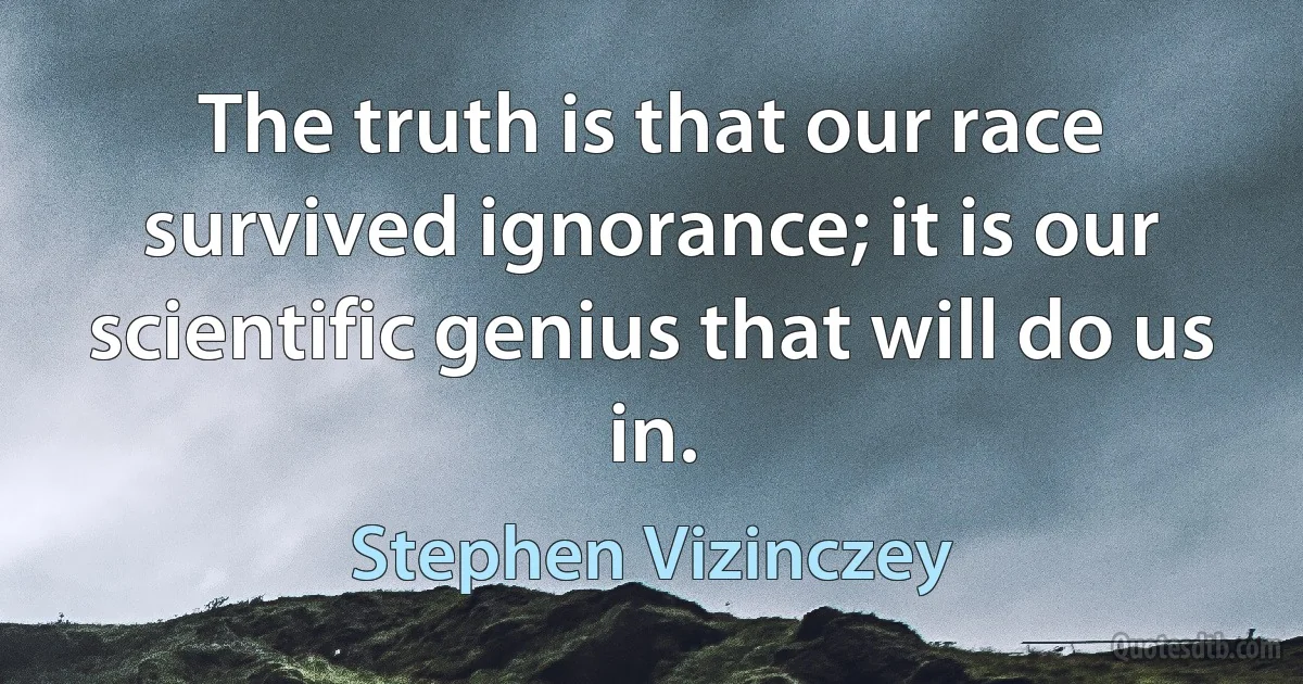 The truth is that our race survived ignorance; it is our scientific genius that will do us in. (Stephen Vizinczey)