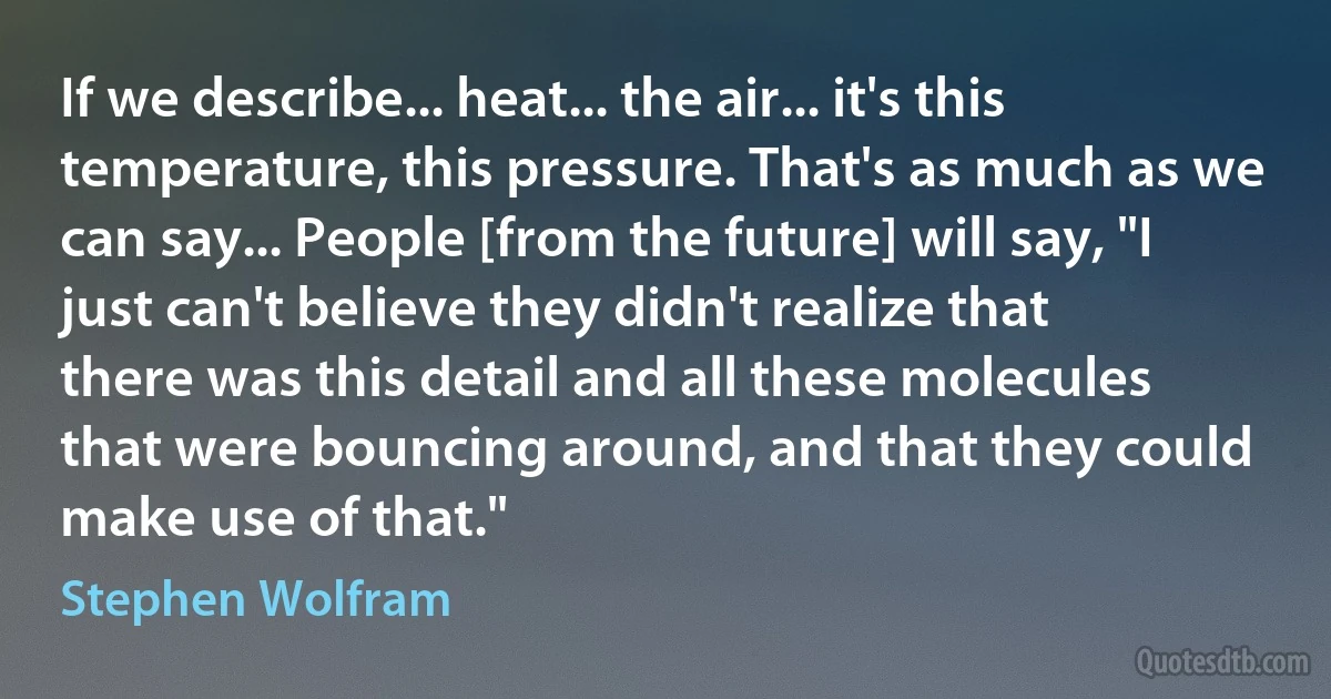 If we describe... heat... the air... it's this temperature, this pressure. That's as much as we can say... People [from the future] will say, "I just can't believe they didn't realize that there was this detail and all these molecules that were bouncing around, and that they could make use of that." (Stephen Wolfram)