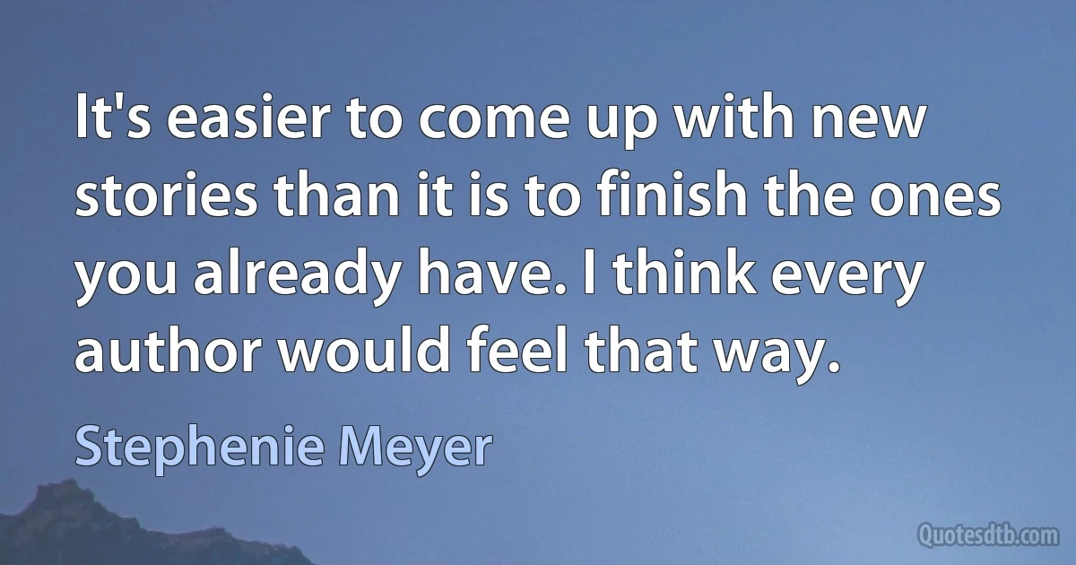 It's easier to come up with new stories than it is to finish the ones you already have. I think every author would feel that way. (Stephenie Meyer)