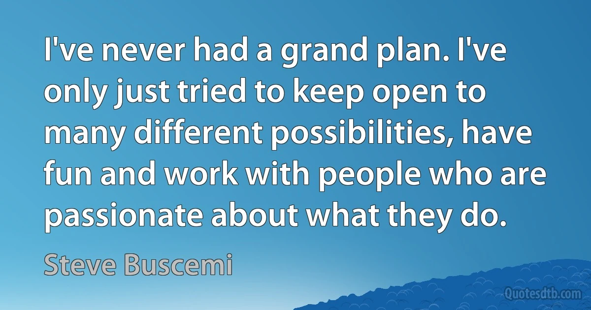 I've never had a grand plan. I've only just tried to keep open to many different possibilities, have fun and work with people who are passionate about what they do. (Steve Buscemi)